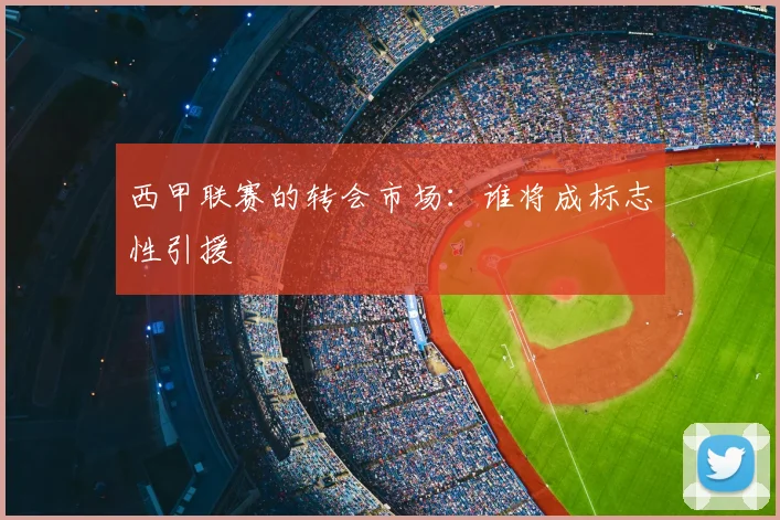 西甲联赛的转会市场：谁将成标志性引援