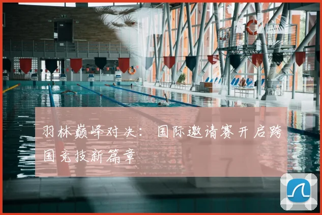 羽林巅峰对决：国际邀请赛开启跨国竞技新篇章