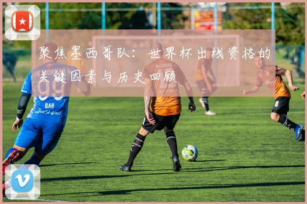 聚焦墨西哥队：世界杯出线资格的关键因素与历史回顾