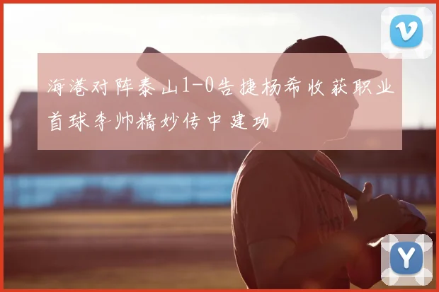 海港对阵泰山1-0告捷杨希收获职业首球李帅精妙传中建功