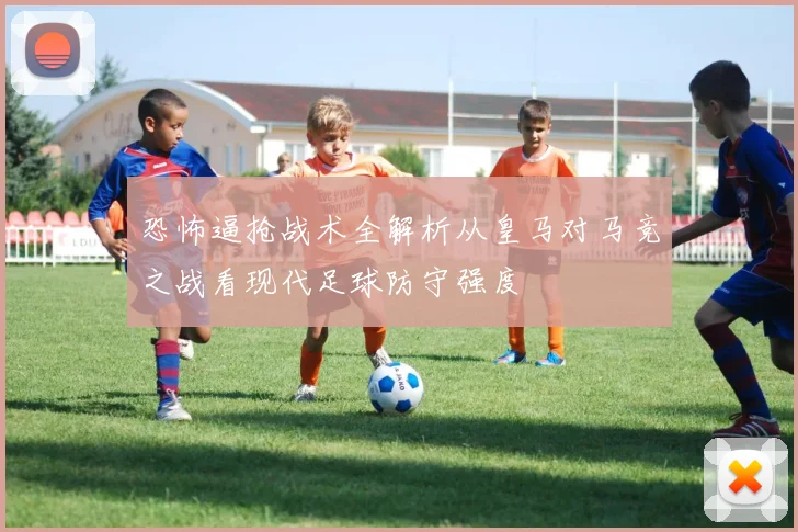 恐怖逼抢战术全解析从皇马对马竞之战看现代足球防守强度