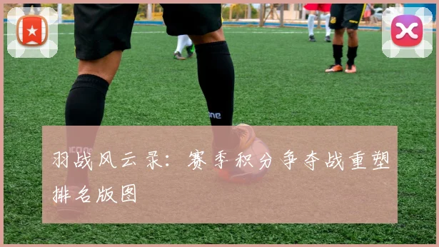 羽战风云录：赛季积分争夺战重塑排名版图