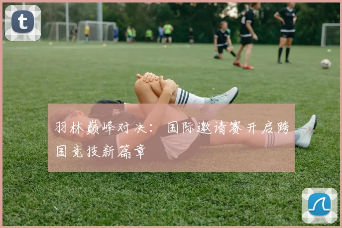羽林巅峰对决:国际邀请赛开启跨国竞技新篇章